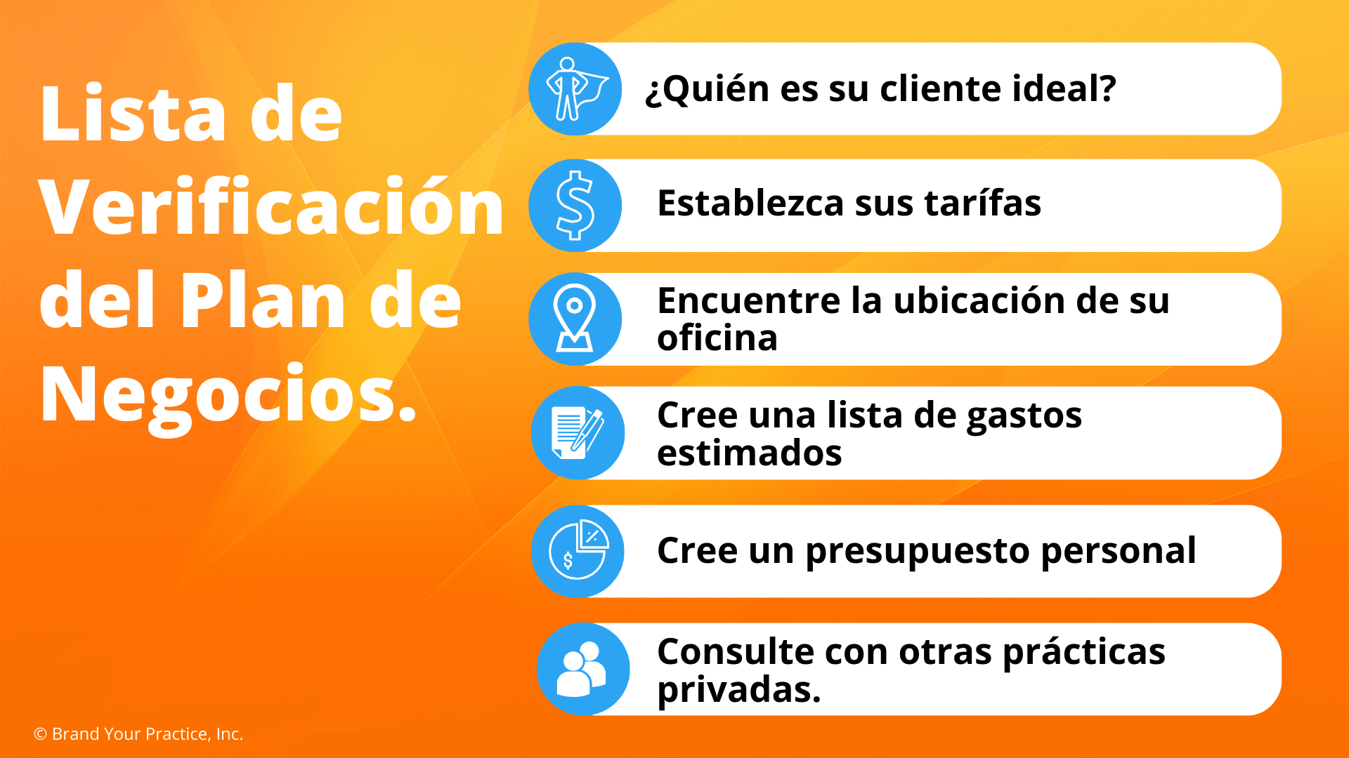 Lista de Verificación del Plan de Negocios.  1. Quién es su cliente ideal 2. Establezca sus tarífas 3. Encuentre la ubicación de su oficina 4. Cree una lista de gastos estimados 5. Cree un presupuesto personal 6. Consulte con otras prácticas privadas.